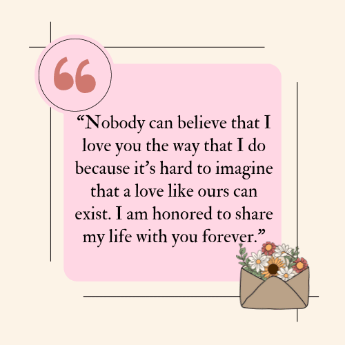 Nobody can believe that I love you the way that I do because it's hard to imagine that a love like ours can exist. I am honored to share my life with you forever