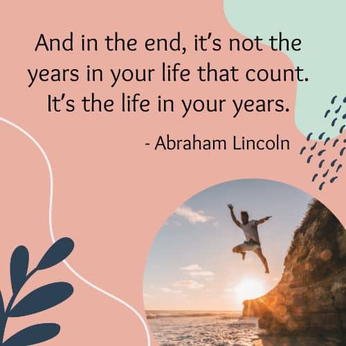 And in the end, it’s not the years in your life that count. It’s the life in your years