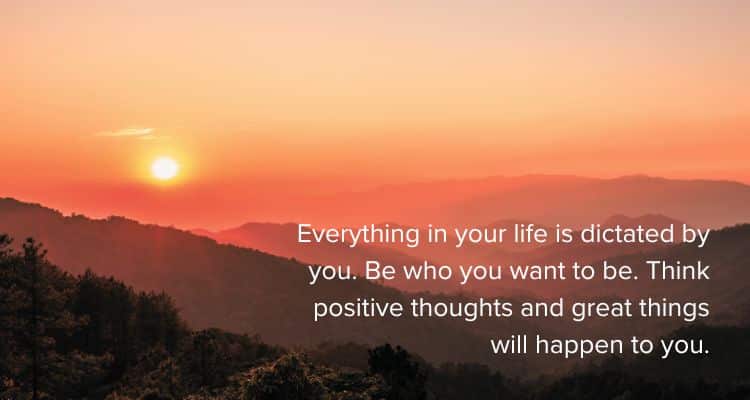 Everything in your life is dictated by you. Be who you want to be. Think positive thoughts and great things will happen to you