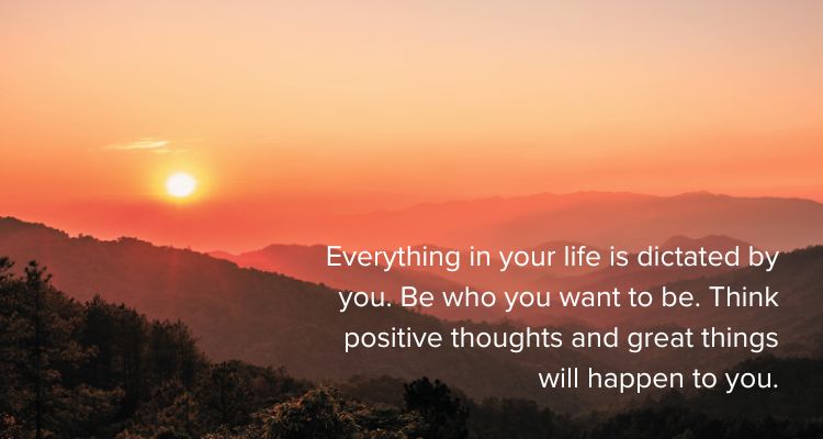 Everything in your life is dictated by you. Be who you want to be. Think positive thoughts and great things will happen to you