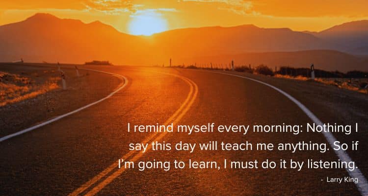 I remind myself every morning: Nothing I say this day will teach me anything. So if I’m going to learn, I must do it by listening