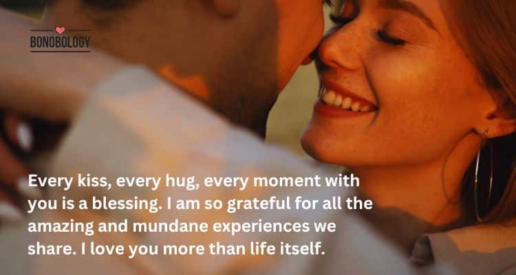 Every kiss, every hug, every moment with you is a blessing. I am so grateful for all the amazing and mundane experiences we share. I love you more than life itself