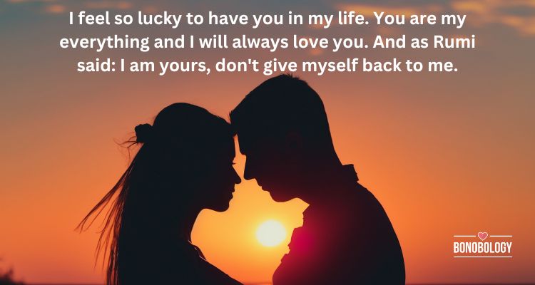 I feel so lucky to have you in my life. You are my everything and I will always love you. And as Rumi said: I am yours, don't give myself back to me