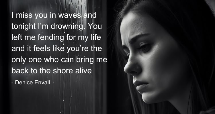 I miss you in waves and tonight I’m drowning. You left me fending for my life and it feels like you’re the only one who can bring me back to the shore alive