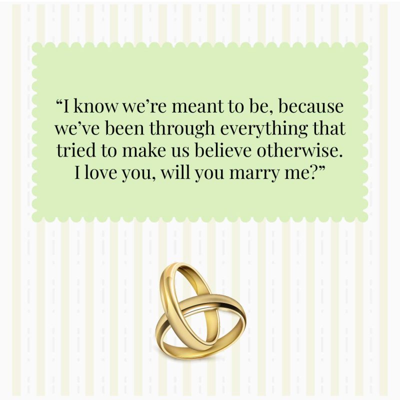 I know we’re meant to be, because we’ve been through everything that tried to make us believe otherwise. I love you, will you marry me