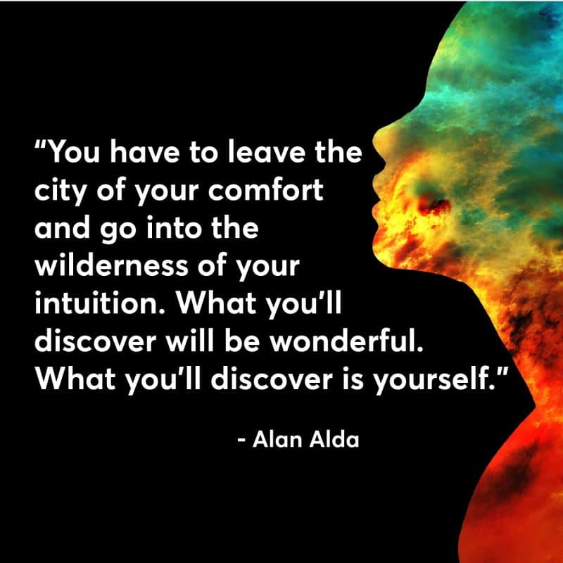 You have to leave the city of your comfort and go into the wilderness of your intuition. What you'll discover will be wonderful. What you'll discover is yourself